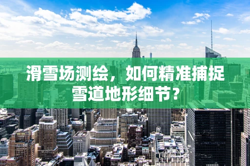 滑雪场测绘，如何精准捕捉雪道地形细节？