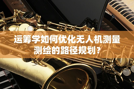 运筹学如何优化无人机测量测绘的路径规划？