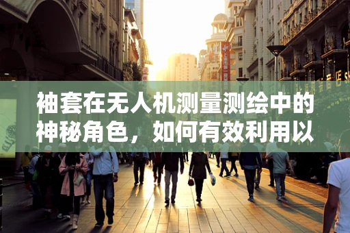 袖套在无人机测量测绘中的神秘角色，如何有效利用以提升作业安全与效率？