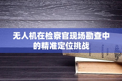 无人机在检察官现场勘查中的精准定位挑战