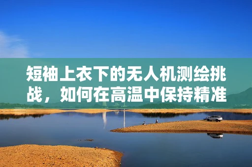 短袖上衣下的无人机测绘挑战，如何在高温中保持精准？