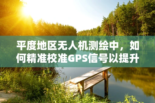 平度地区无人机测绘中，如何精准校准GPS信号以提升测量精度？