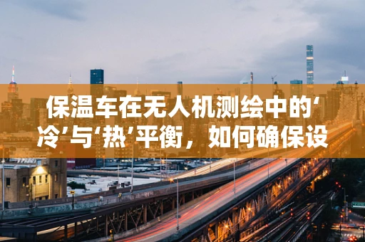 保温车在无人机测绘中的‘冷’与‘热’平衡，如何确保设备稳定运行？