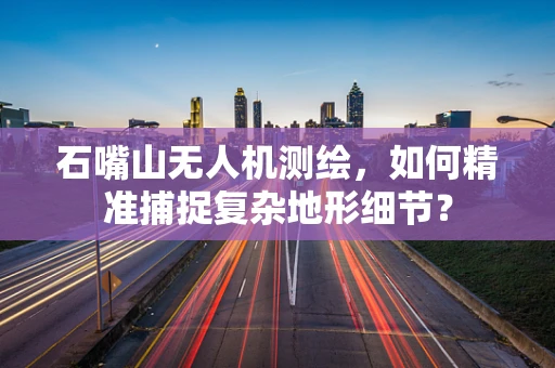 石嘴山无人机测绘，如何精准捕捉复杂地形细节？