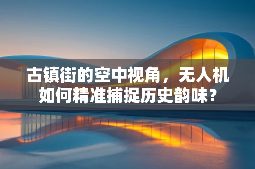 古镇街的空中视角，无人机如何精准捕捉历史韵味？