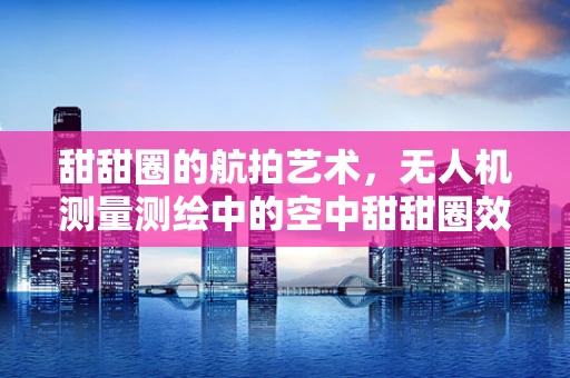 甜甜圈的航拍艺术，无人机测量测绘中的空中甜甜圈效应