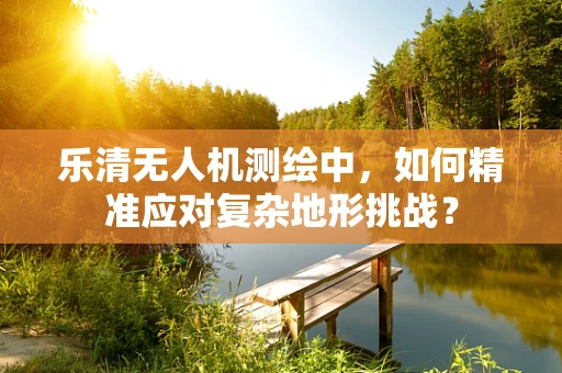乐清无人机测绘中，如何精准应对复杂地形挑战？