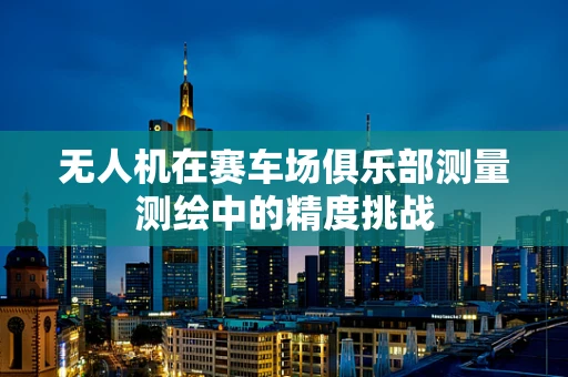 无人机在赛车场俱乐部测量测绘中的精度挑战