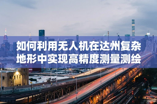 如何利用无人机在达州复杂地形中实现高精度测量测绘？