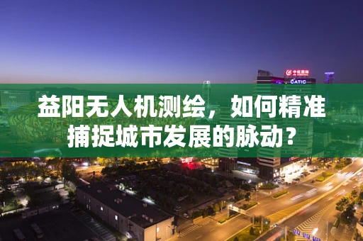 益阳无人机测绘，如何精准捕捉城市发展的脉动？