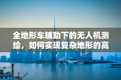 全地形车辅助下的无人机测绘，如何实现复杂地形的高效测量？