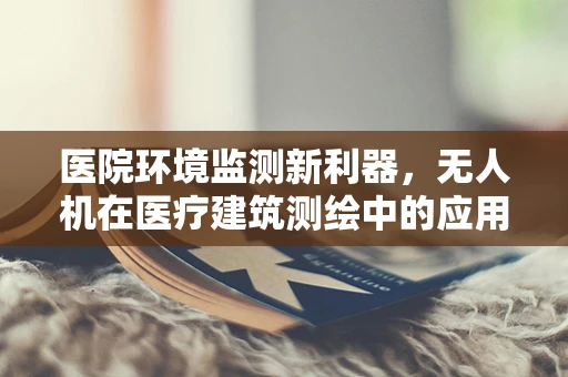 医院环境监测新利器，无人机在医疗建筑测绘中的应用挑战与解决方案