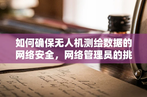 如何确保无人机测绘数据的网络安全，网络管理员的挑战与策略？