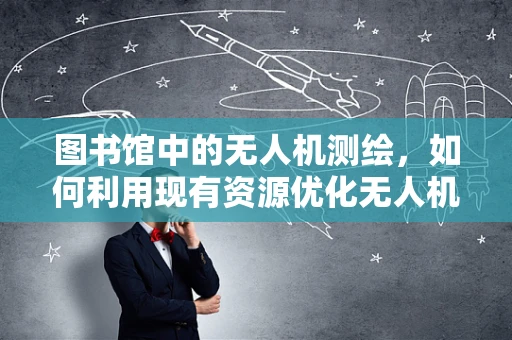 图书馆中的无人机测绘，如何利用现有资源优化无人机测量？