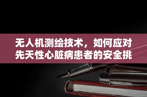无人机测绘技术，如何应对先天性心脏病患者的安全挑战？