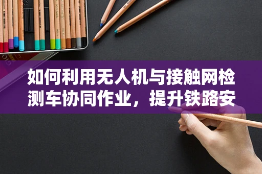如何利用无人机与接触网检测车协同作业，提升铁路安全检测效率？
