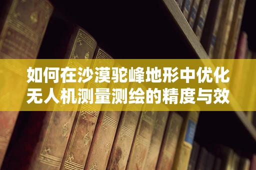 如何在沙漠驼峰地形中优化无人机测量测绘的精度与效率？