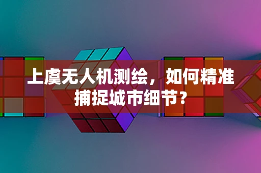 上虞无人机测绘，如何精准捕捉城市细节？