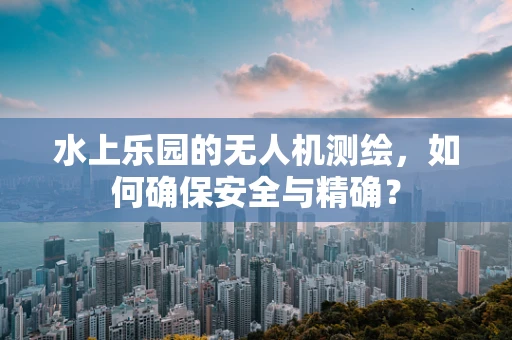 水上乐园的无人机测绘，如何确保安全与精确？