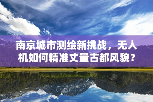 南京城市测绘新挑战，无人机如何精准丈量古都风貌？