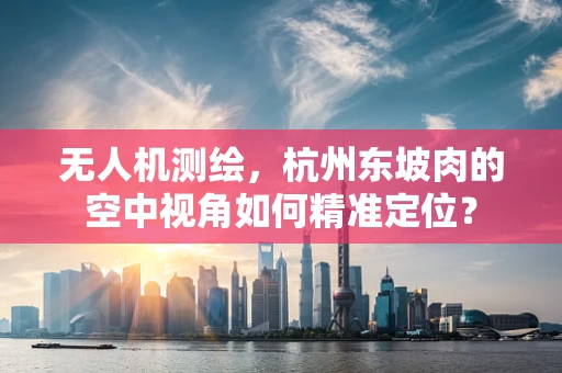 无人机测绘，杭州东坡肉的空中视角如何精准定位？