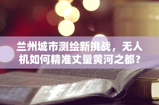 兰州城市测绘新挑战，无人机如何精准丈量黄河之都？