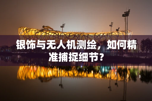 银饰与无人机测绘，如何精准捕捉细节？
