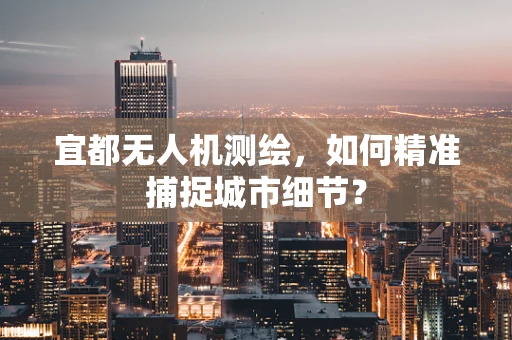 宜都无人机测绘，如何精准捕捉城市细节？
