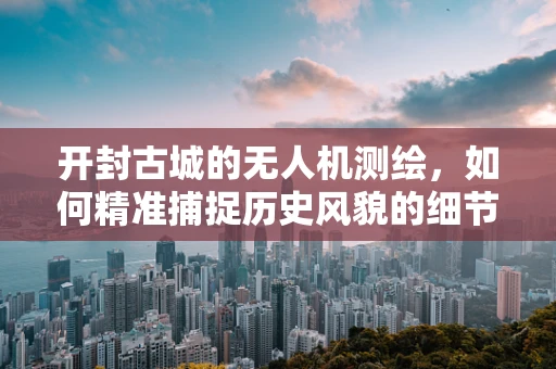开封古城的无人机测绘，如何精准捕捉历史风貌的细节？