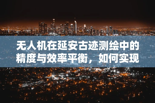 无人机在延安古迹测绘中的精度与效率平衡，如何实现？