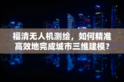 福清无人机测绘，如何精准高效地完成城市三维建模？