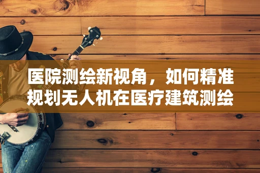 医院测绘新视角，如何精准规划无人机在医疗建筑测绘中的应用？