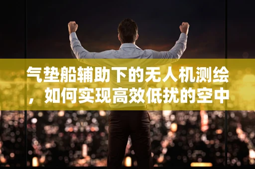 气垫船辅助下的无人机测绘，如何实现高效低扰的空中作业？
