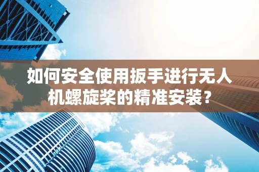 如何安全使用扳手进行无人机螺旋桨的精准安装？