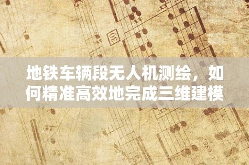 地铁车辆段无人机测绘，如何精准高效地完成三维建模？