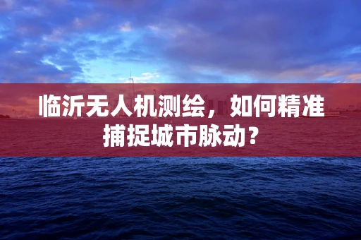 临沂无人机测绘，如何精准捕捉城市脉动？