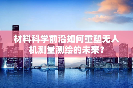 材料科学前沿如何重塑无人机测量测绘的未来？