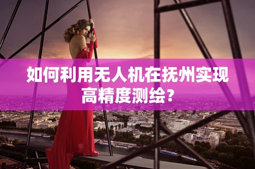 如何利用无人机在抚州实现高精度测绘？
