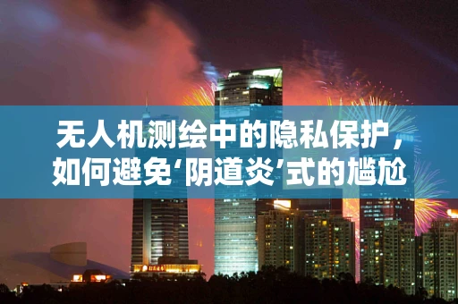 无人机测绘中的隐私保护，如何避免‘阴道炎’式的尴尬？