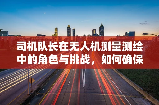 司机队长在无人机测量测绘中的角色与挑战，如何确保任务高效安全执行？