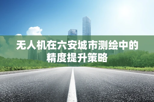 无人机在六安城市测绘中的精度提升策略