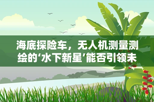 海底探险车，无人机测量测绘的‘水下新星’能否引领未来？