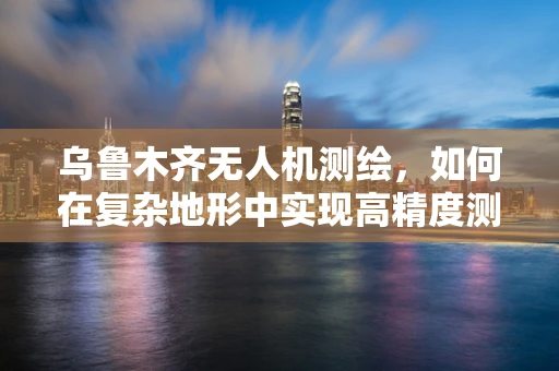 乌鲁木齐无人机测绘，如何在复杂地形中实现高精度测量？