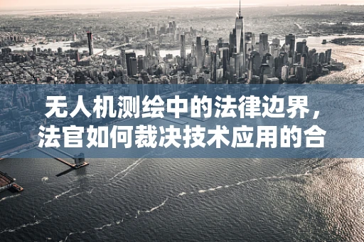 无人机测绘中的法律边界，法官如何裁决技术应用的合法性？