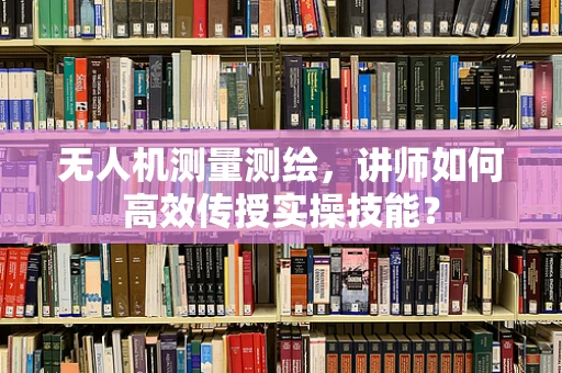 无人机测量测绘，讲师如何高效传授实操技能？