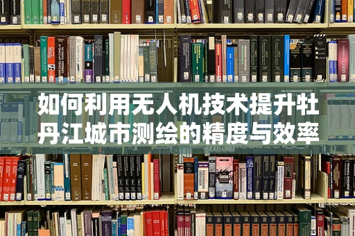 如何利用无人机技术提升牡丹江城市测绘的精度与效率？