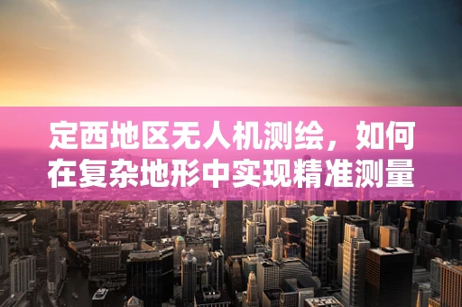 定西地区无人机测绘，如何在复杂地形中实现精准测量？