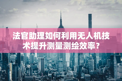 法官助理如何利用无人机技术提升测量测绘效率？