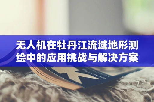 无人机在牡丹江流域地形测绘中的应用挑战与解决方案