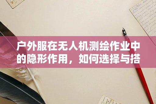 户外服在无人机测绘作业中的隐形作用，如何选择与搭配？